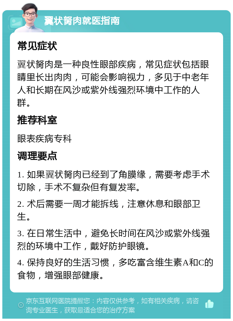 翼状胬肉就医指南 常见症状 翼状胬肉是一种良性眼部疾病，常见症状包括眼睛里长出肉肉，可能会影响视力，多见于中老年人和长期在风沙或紫外线强烈环境中工作的人群。 推荐科室 眼表疾病专科 调理要点 1. 如果翼状胬肉已经到了角膜缘，需要考虑手术切除，手术不复杂但有复发率。 2. 术后需要一周才能拆线，注意休息和眼部卫生。 3. 在日常生活中，避免长时间在风沙或紫外线强烈的环境中工作，戴好防护眼镜。 4. 保持良好的生活习惯，多吃富含维生素A和C的食物，增强眼部健康。