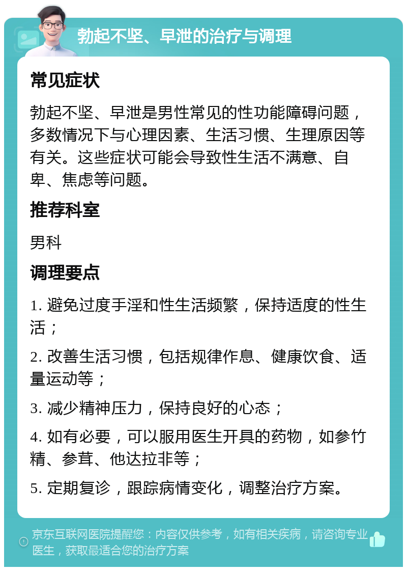 勃起不坚、早泄的治疗与调理 常见症状 勃起不坚、早泄是男性常见的性功能障碍问题，多数情况下与心理因素、生活习惯、生理原因等有关。这些症状可能会导致性生活不满意、自卑、焦虑等问题。 推荐科室 男科 调理要点 1. 避免过度手淫和性生活频繁，保持适度的性生活； 2. 改善生活习惯，包括规律作息、健康饮食、适量运动等； 3. 减少精神压力，保持良好的心态； 4. 如有必要，可以服用医生开具的药物，如参竹精、参茸、他达拉非等； 5. 定期复诊，跟踪病情变化，调整治疗方案。