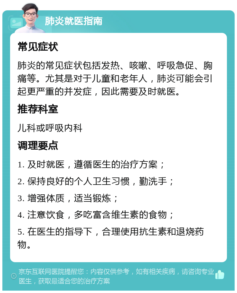 肺炎就医指南 常见症状 肺炎的常见症状包括发热、咳嗽、呼吸急促、胸痛等。尤其是对于儿童和老年人，肺炎可能会引起更严重的并发症，因此需要及时就医。 推荐科室 儿科或呼吸内科 调理要点 1. 及时就医，遵循医生的治疗方案； 2. 保持良好的个人卫生习惯，勤洗手； 3. 增强体质，适当锻炼； 4. 注意饮食，多吃富含维生素的食物； 5. 在医生的指导下，合理使用抗生素和退烧药物。