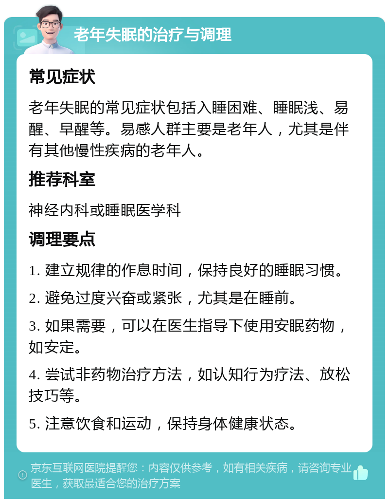 老年失眠的治疗与调理 常见症状 老年失眠的常见症状包括入睡困难、睡眠浅、易醒、早醒等。易感人群主要是老年人，尤其是伴有其他慢性疾病的老年人。 推荐科室 神经内科或睡眠医学科 调理要点 1. 建立规律的作息时间，保持良好的睡眠习惯。 2. 避免过度兴奋或紧张，尤其是在睡前。 3. 如果需要，可以在医生指导下使用安眠药物，如安定。 4. 尝试非药物治疗方法，如认知行为疗法、放松技巧等。 5. 注意饮食和运动，保持身体健康状态。