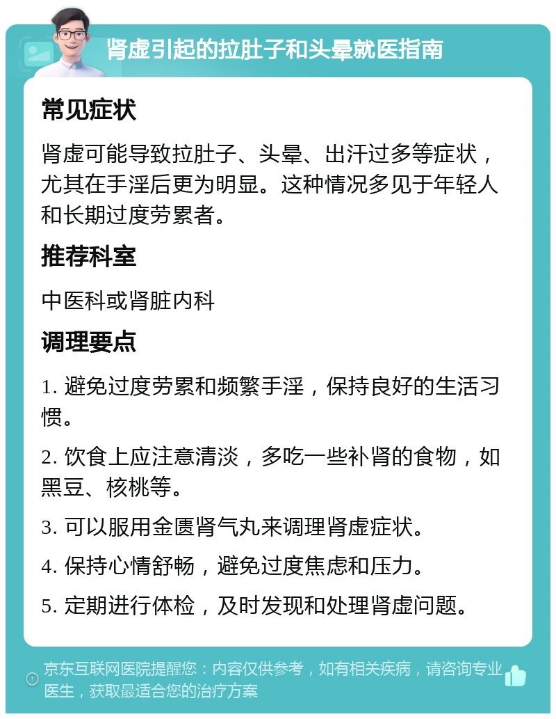 肾虚引起的拉肚子和头晕就医指南 常见症状 肾虚可能导致拉肚子、头晕、出汗过多等症状，尤其在手淫后更为明显。这种情况多见于年轻人和长期过度劳累者。 推荐科室 中医科或肾脏内科 调理要点 1. 避免过度劳累和频繁手淫，保持良好的生活习惯。 2. 饮食上应注意清淡，多吃一些补肾的食物，如黑豆、核桃等。 3. 可以服用金匮肾气丸来调理肾虚症状。 4. 保持心情舒畅，避免过度焦虑和压力。 5. 定期进行体检，及时发现和处理肾虚问题。