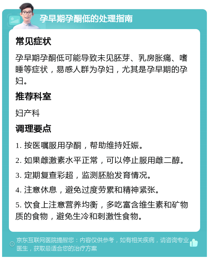 孕早期孕酮低的处理指南 常见症状 孕早期孕酮低可能导致未见胚芽、乳房胀痛、嗜睡等症状，易感人群为孕妇，尤其是孕早期的孕妇。 推荐科室 妇产科 调理要点 1. 按医嘱服用孕酮，帮助维持妊娠。 2. 如果雌激素水平正常，可以停止服用雌二醇。 3. 定期复查彩超，监测胚胎发育情况。 4. 注意休息，避免过度劳累和精神紧张。 5. 饮食上注意营养均衡，多吃富含维生素和矿物质的食物，避免生冷和刺激性食物。