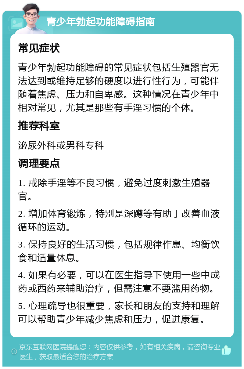 青少年勃起功能障碍指南 常见症状 青少年勃起功能障碍的常见症状包括生殖器官无法达到或维持足够的硬度以进行性行为，可能伴随着焦虑、压力和自卑感。这种情况在青少年中相对常见，尤其是那些有手淫习惯的个体。 推荐科室 泌尿外科或男科专科 调理要点 1. 戒除手淫等不良习惯，避免过度刺激生殖器官。 2. 增加体育锻炼，特别是深蹲等有助于改善血液循环的运动。 3. 保持良好的生活习惯，包括规律作息、均衡饮食和适量休息。 4. 如果有必要，可以在医生指导下使用一些中成药或西药来辅助治疗，但需注意不要滥用药物。 5. 心理疏导也很重要，家长和朋友的支持和理解可以帮助青少年减少焦虑和压力，促进康复。