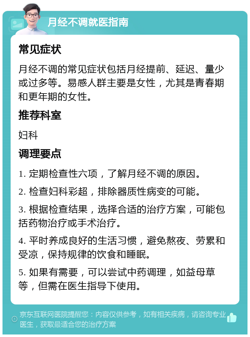 月经不调就医指南 常见症状 月经不调的常见症状包括月经提前、延迟、量少或过多等。易感人群主要是女性，尤其是青春期和更年期的女性。 推荐科室 妇科 调理要点 1. 定期检查性六项，了解月经不调的原因。 2. 检查妇科彩超，排除器质性病变的可能。 3. 根据检查结果，选择合适的治疗方案，可能包括药物治疗或手术治疗。 4. 平时养成良好的生活习惯，避免熬夜、劳累和受凉，保持规律的饮食和睡眠。 5. 如果有需要，可以尝试中药调理，如益母草等，但需在医生指导下使用。