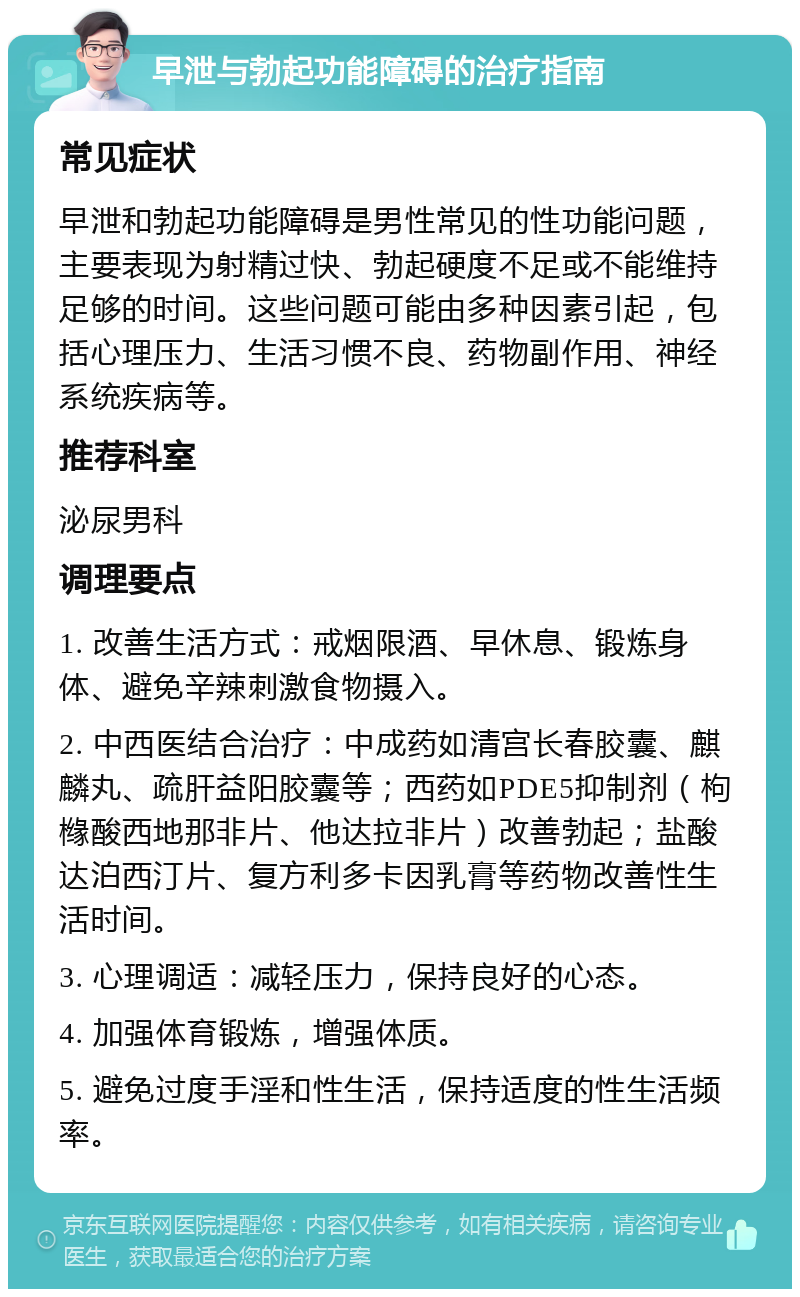 早泄与勃起功能障碍的治疗指南 常见症状 早泄和勃起功能障碍是男性常见的性功能问题，主要表现为射精过快、勃起硬度不足或不能维持足够的时间。这些问题可能由多种因素引起，包括心理压力、生活习惯不良、药物副作用、神经系统疾病等。 推荐科室 泌尿男科 调理要点 1. 改善生活方式：戒烟限酒、早休息、锻炼身体、避免辛辣刺激食物摄入。 2. 中西医结合治疗：中成药如清宫长春胶囊、麒麟丸、疏肝益阳胶囊等；西药如PDE5抑制剂（枸橼酸西地那非片、他达拉非片）改善勃起；盐酸达泊西汀片、复方利多卡因乳膏等药物改善性生活时间。 3. 心理调适：减轻压力，保持良好的心态。 4. 加强体育锻炼，增强体质。 5. 避免过度手淫和性生活，保持适度的性生活频率。