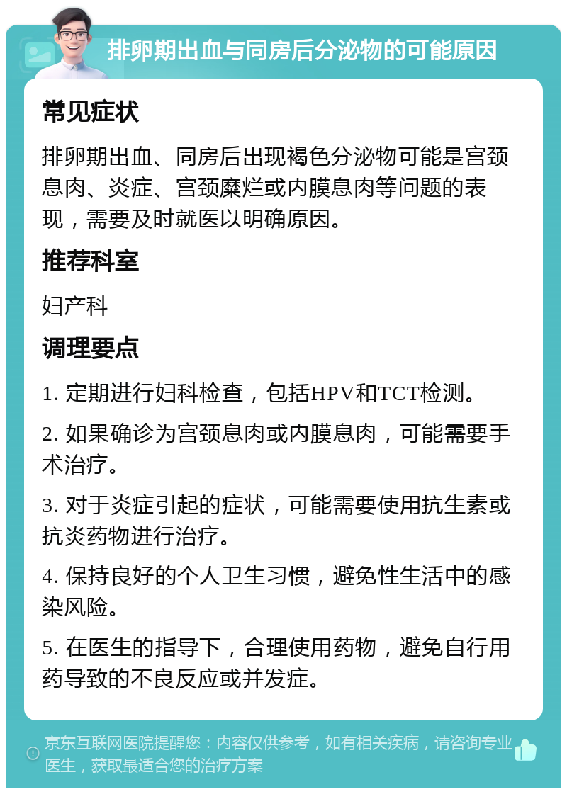 排卵期出血与同房后分泌物的可能原因 常见症状 排卵期出血、同房后出现褐色分泌物可能是宫颈息肉、炎症、宫颈糜烂或内膜息肉等问题的表现，需要及时就医以明确原因。 推荐科室 妇产科 调理要点 1. 定期进行妇科检查，包括HPV和TCT检测。 2. 如果确诊为宫颈息肉或内膜息肉，可能需要手术治疗。 3. 对于炎症引起的症状，可能需要使用抗生素或抗炎药物进行治疗。 4. 保持良好的个人卫生习惯，避免性生活中的感染风险。 5. 在医生的指导下，合理使用药物，避免自行用药导致的不良反应或并发症。