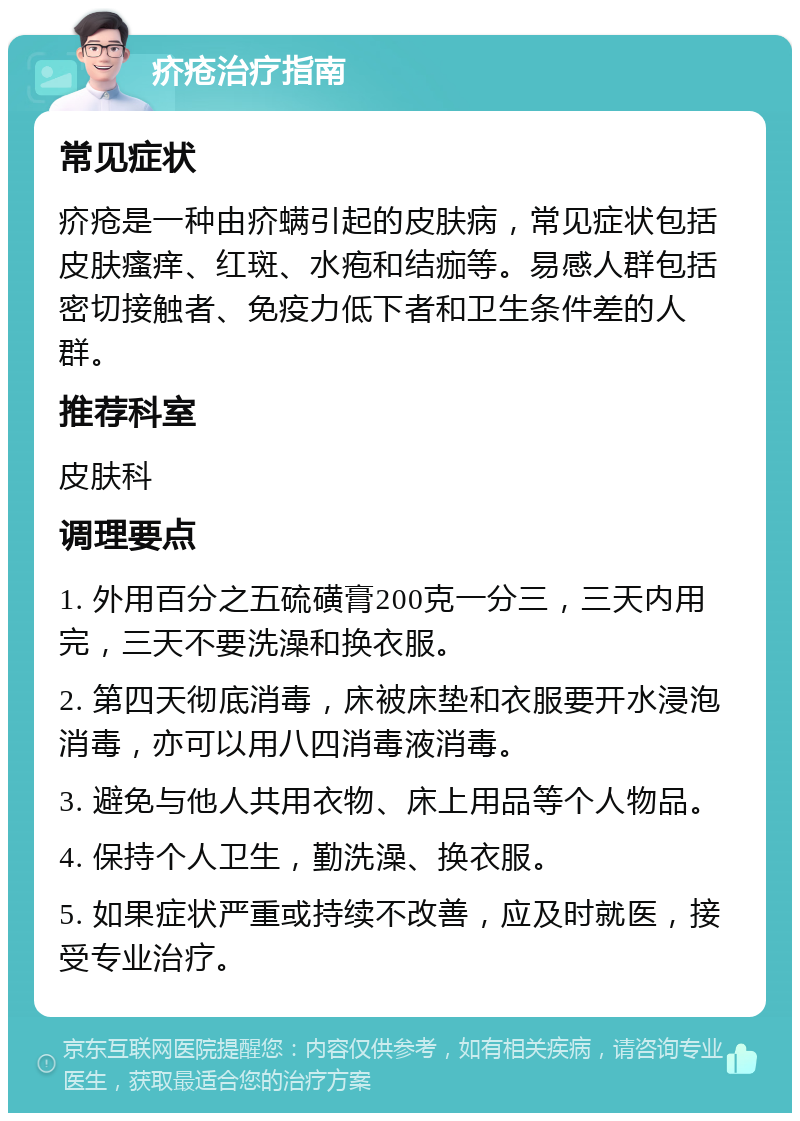 疥疮治疗指南 常见症状 疥疮是一种由疥螨引起的皮肤病，常见症状包括皮肤瘙痒、红斑、水疱和结痂等。易感人群包括密切接触者、免疫力低下者和卫生条件差的人群。 推荐科室 皮肤科 调理要点 1. 外用百分之五硫磺膏200克一分三，三天内用完，三天不要洗澡和换衣服。 2. 第四天彻底消毒，床被床垫和衣服要开水浸泡消毒，亦可以用八四消毒液消毒。 3. 避免与他人共用衣物、床上用品等个人物品。 4. 保持个人卫生，勤洗澡、换衣服。 5. 如果症状严重或持续不改善，应及时就医，接受专业治疗。