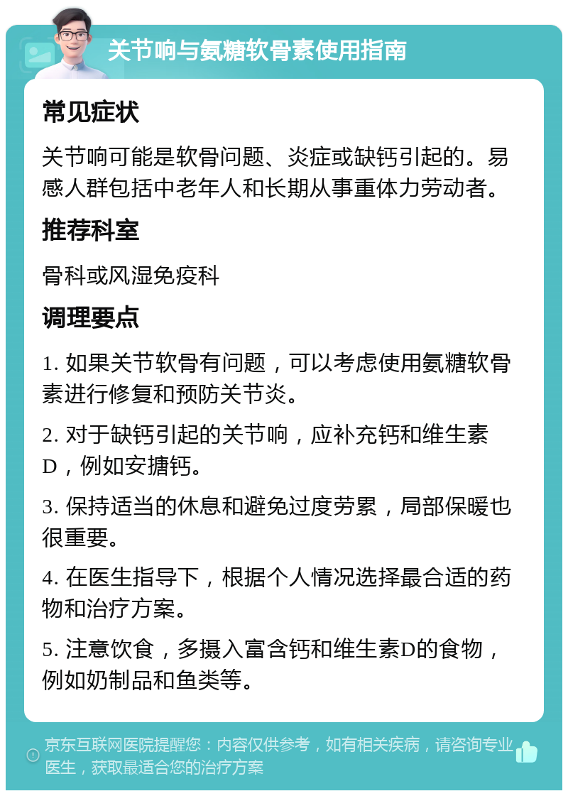 关节响与氨糖软骨素使用指南 常见症状 关节响可能是软骨问题、炎症或缺钙引起的。易感人群包括中老年人和长期从事重体力劳动者。 推荐科室 骨科或风湿免疫科 调理要点 1. 如果关节软骨有问题，可以考虑使用氨糖软骨素进行修复和预防关节炎。 2. 对于缺钙引起的关节响，应补充钙和维生素D，例如安搪钙。 3. 保持适当的休息和避免过度劳累，局部保暖也很重要。 4. 在医生指导下，根据个人情况选择最合适的药物和治疗方案。 5. 注意饮食，多摄入富含钙和维生素D的食物，例如奶制品和鱼类等。