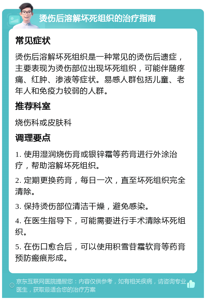 烫伤后溶解坏死组织的治疗指南 常见症状 烫伤后溶解坏死组织是一种常见的烫伤后遗症，主要表现为烫伤部位出现坏死组织，可能伴随疼痛、红肿、渗液等症状。易感人群包括儿童、老年人和免疫力较弱的人群。 推荐科室 烧伤科或皮肤科 调理要点 1. 使用湿润烧伤膏或银锌霜等药膏进行外涂治疗，帮助溶解坏死组织。 2. 定期更换药膏，每日一次，直至坏死组织完全清除。 3. 保持烫伤部位清洁干燥，避免感染。 4. 在医生指导下，可能需要进行手术清除坏死组织。 5. 在伤口愈合后，可以使用积雪苷霜软膏等药膏预防瘢痕形成。