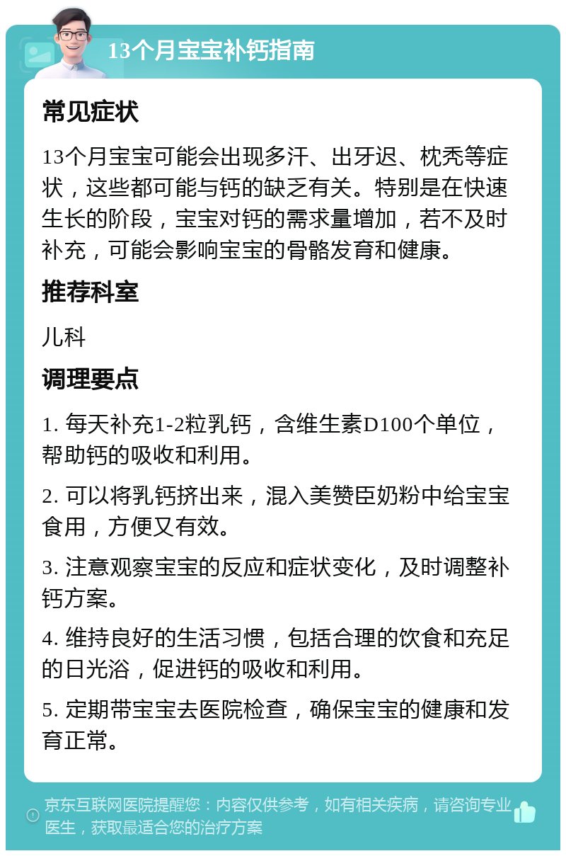 13个月宝宝补钙指南 常见症状 13个月宝宝可能会出现多汗、出牙迟、枕秃等症状，这些都可能与钙的缺乏有关。特别是在快速生长的阶段，宝宝对钙的需求量增加，若不及时补充，可能会影响宝宝的骨骼发育和健康。 推荐科室 儿科 调理要点 1. 每天补充1-2粒乳钙，含维生素D100个单位，帮助钙的吸收和利用。 2. 可以将乳钙挤出来，混入美赞臣奶粉中给宝宝食用，方便又有效。 3. 注意观察宝宝的反应和症状变化，及时调整补钙方案。 4. 维持良好的生活习惯，包括合理的饮食和充足的日光浴，促进钙的吸收和利用。 5. 定期带宝宝去医院检查，确保宝宝的健康和发育正常。