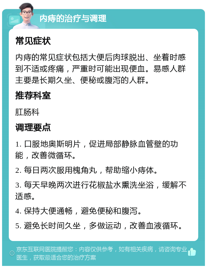 内痔的治疗与调理 常见症状 内痔的常见症状包括大便后肉球脱出、坐着时感到不适或疼痛，严重时可能出现便血。易感人群主要是长期久坐、便秘或腹泻的人群。 推荐科室 肛肠科 调理要点 1. 口服地奥斯明片，促进局部静脉血管壁的功能，改善微循环。 2. 每日两次服用槐角丸，帮助缩小痔体。 3. 每天早晚两次进行花椒盐水熏洗坐浴，缓解不适感。 4. 保持大便通畅，避免便秘和腹泻。 5. 避免长时间久坐，多做运动，改善血液循环。