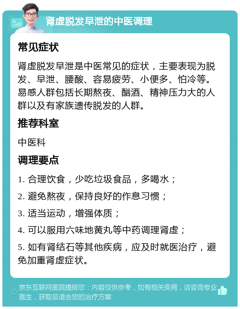 肾虚脱发早泄的中医调理 常见症状 肾虚脱发早泄是中医常见的症状，主要表现为脱发、早泄、腰酸、容易疲劳、小便多、怕冷等。易感人群包括长期熬夜、酗酒、精神压力大的人群以及有家族遗传脱发的人群。 推荐科室 中医科 调理要点 1. 合理饮食，少吃垃圾食品，多喝水； 2. 避免熬夜，保持良好的作息习惯； 3. 适当运动，增强体质； 4. 可以服用六味地黄丸等中药调理肾虚； 5. 如有肾结石等其他疾病，应及时就医治疗，避免加重肾虚症状。