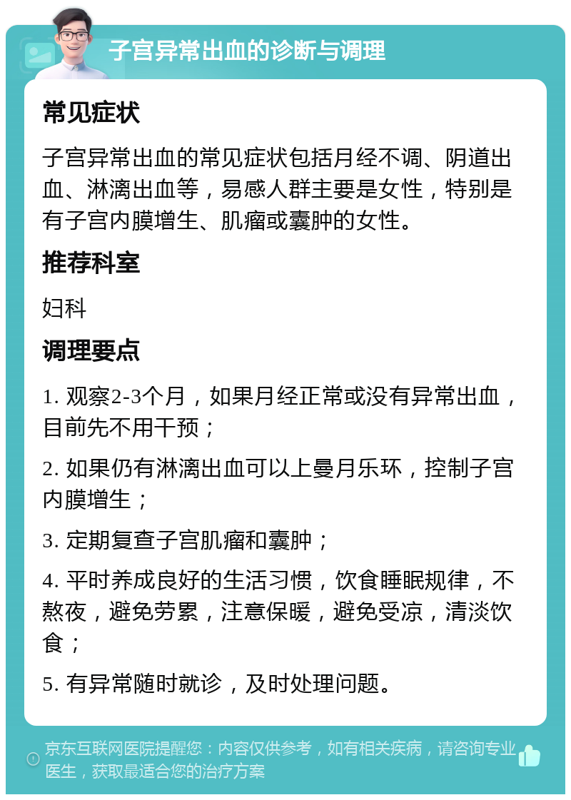 子宫异常出血的诊断与调理 常见症状 子宫异常出血的常见症状包括月经不调、阴道出血、淋漓出血等，易感人群主要是女性，特别是有子宫内膜增生、肌瘤或囊肿的女性。 推荐科室 妇科 调理要点 1. 观察2-3个月，如果月经正常或没有异常出血，目前先不用干预； 2. 如果仍有淋漓出血可以上曼月乐环，控制子宫内膜增生； 3. 定期复查子宫肌瘤和囊肿； 4. 平时养成良好的生活习惯，饮食睡眠规律，不熬夜，避免劳累，注意保暖，避免受凉，清淡饮食； 5. 有异常随时就诊，及时处理问题。