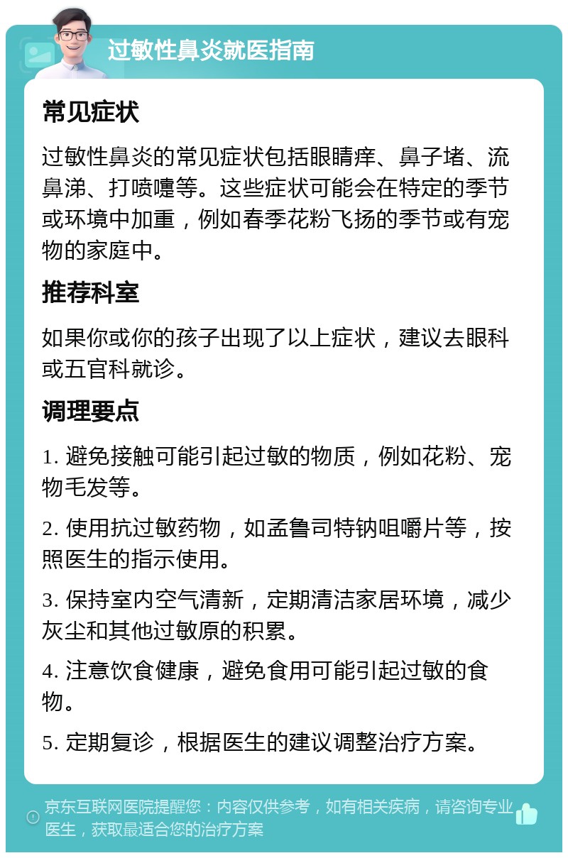 过敏性鼻炎就医指南 常见症状 过敏性鼻炎的常见症状包括眼睛痒、鼻子堵、流鼻涕、打喷嚏等。这些症状可能会在特定的季节或环境中加重，例如春季花粉飞扬的季节或有宠物的家庭中。 推荐科室 如果你或你的孩子出现了以上症状，建议去眼科或五官科就诊。 调理要点 1. 避免接触可能引起过敏的物质，例如花粉、宠物毛发等。 2. 使用抗过敏药物，如孟鲁司特钠咀嚼片等，按照医生的指示使用。 3. 保持室内空气清新，定期清洁家居环境，减少灰尘和其他过敏原的积累。 4. 注意饮食健康，避免食用可能引起过敏的食物。 5. 定期复诊，根据医生的建议调整治疗方案。