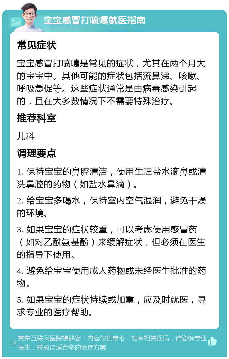 宝宝感冒打喷嚏就医指南 常见症状 宝宝感冒打喷嚏是常见的症状，尤其在两个月大的宝宝中。其他可能的症状包括流鼻涕、咳嗽、呼吸急促等。这些症状通常是由病毒感染引起的，且在大多数情况下不需要特殊治疗。 推荐科室 儿科 调理要点 1. 保持宝宝的鼻腔清洁，使用生理盐水滴鼻或清洗鼻腔的药物（如盐水鼻滴）。 2. 给宝宝多喝水，保持室内空气湿润，避免干燥的环境。 3. 如果宝宝的症状较重，可以考虑使用感冒药（如对乙酰氨基酚）来缓解症状，但必须在医生的指导下使用。 4. 避免给宝宝使用成人药物或未经医生批准的药物。 5. 如果宝宝的症状持续或加重，应及时就医，寻求专业的医疗帮助。