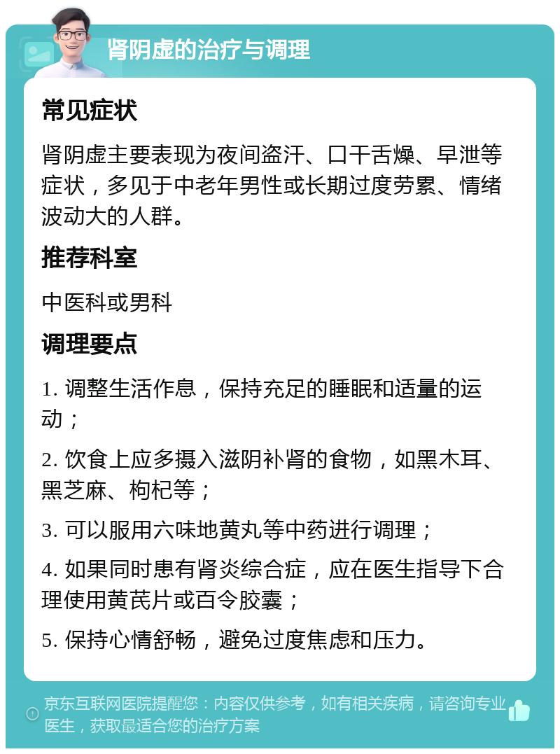 肾阴虚的治疗与调理 常见症状 肾阴虚主要表现为夜间盗汗、口干舌燥、早泄等症状，多见于中老年男性或长期过度劳累、情绪波动大的人群。 推荐科室 中医科或男科 调理要点 1. 调整生活作息，保持充足的睡眠和适量的运动； 2. 饮食上应多摄入滋阴补肾的食物，如黑木耳、黑芝麻、枸杞等； 3. 可以服用六味地黄丸等中药进行调理； 4. 如果同时患有肾炎综合症，应在医生指导下合理使用黄芪片或百令胶囊； 5. 保持心情舒畅，避免过度焦虑和压力。