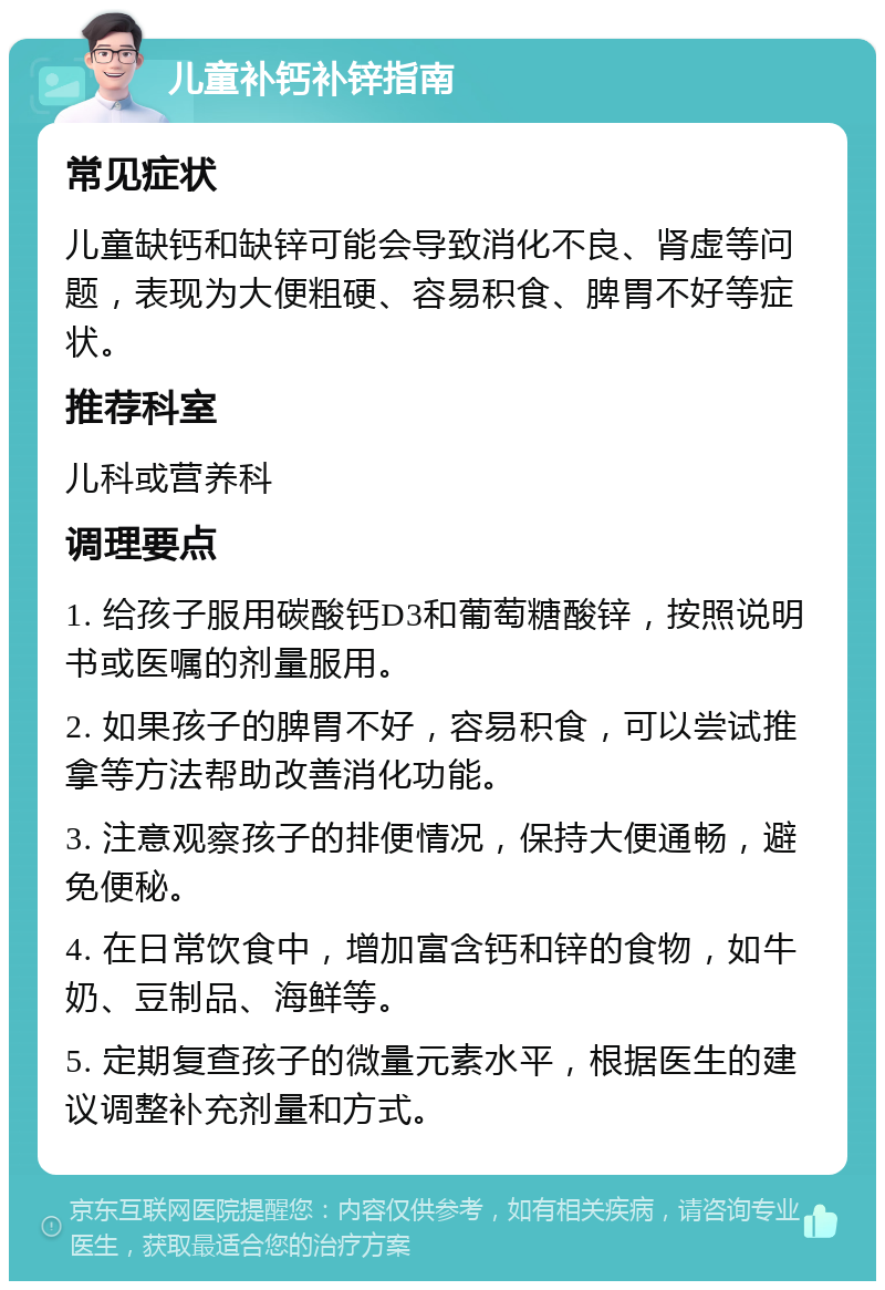 儿童补钙补锌指南 常见症状 儿童缺钙和缺锌可能会导致消化不良、肾虚等问题，表现为大便粗硬、容易积食、脾胃不好等症状。 推荐科室 儿科或营养科 调理要点 1. 给孩子服用碳酸钙D3和葡萄糖酸锌，按照说明书或医嘱的剂量服用。 2. 如果孩子的脾胃不好，容易积食，可以尝试推拿等方法帮助改善消化功能。 3. 注意观察孩子的排便情况，保持大便通畅，避免便秘。 4. 在日常饮食中，增加富含钙和锌的食物，如牛奶、豆制品、海鲜等。 5. 定期复查孩子的微量元素水平，根据医生的建议调整补充剂量和方式。