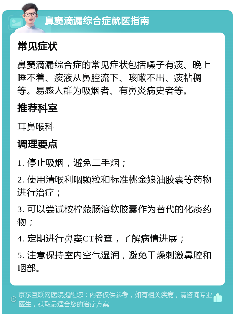 鼻窦滴漏综合症就医指南 常见症状 鼻窦滴漏综合症的常见症状包括嗓子有痰、晚上睡不着、痰液从鼻腔流下、咳嗽不出、痰粘稠等。易感人群为吸烟者、有鼻炎病史者等。 推荐科室 耳鼻喉科 调理要点 1. 停止吸烟，避免二手烟； 2. 使用清喉利咽颗粒和标准桃金娘油胶囊等药物进行治疗； 3. 可以尝试桉柠蒎肠溶软胶囊作为替代的化痰药物； 4. 定期进行鼻窦CT检查，了解病情进展； 5. 注意保持室内空气湿润，避免干燥刺激鼻腔和咽部。