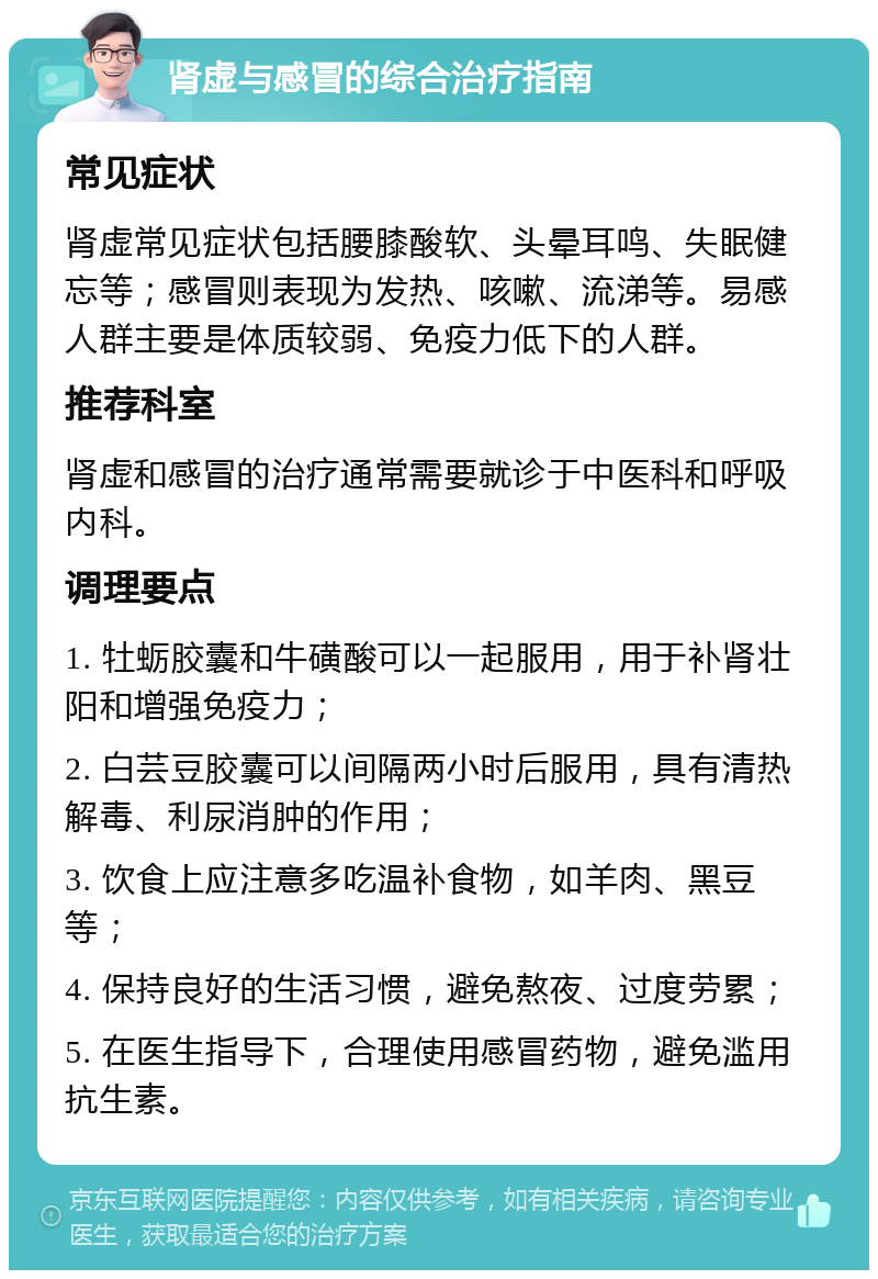 肾虚与感冒的综合治疗指南 常见症状 肾虚常见症状包括腰膝酸软、头晕耳鸣、失眠健忘等；感冒则表现为发热、咳嗽、流涕等。易感人群主要是体质较弱、免疫力低下的人群。 推荐科室 肾虚和感冒的治疗通常需要就诊于中医科和呼吸内科。 调理要点 1. 牡蛎胶囊和牛磺酸可以一起服用，用于补肾壮阳和增强免疫力； 2. 白芸豆胶囊可以间隔两小时后服用，具有清热解毒、利尿消肿的作用； 3. 饮食上应注意多吃温补食物，如羊肉、黑豆等； 4. 保持良好的生活习惯，避免熬夜、过度劳累； 5. 在医生指导下，合理使用感冒药物，避免滥用抗生素。