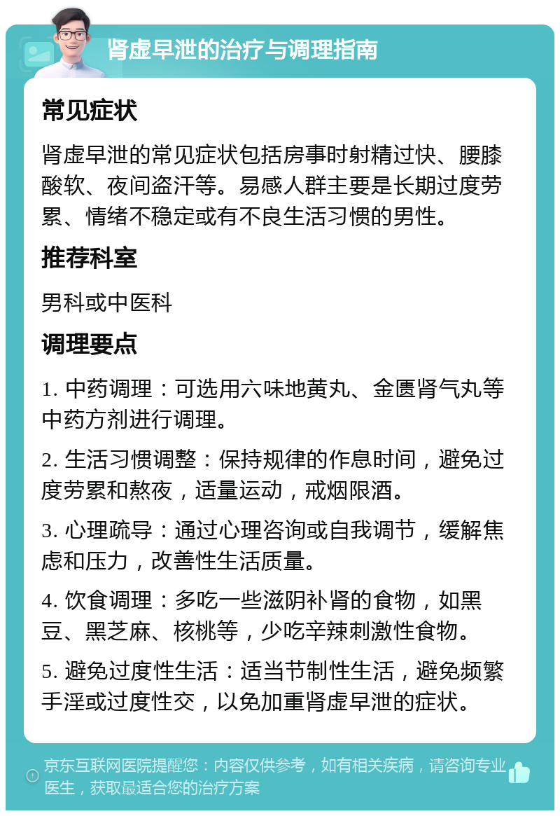 肾虚早泄的治疗与调理指南 常见症状 肾虚早泄的常见症状包括房事时射精过快、腰膝酸软、夜间盗汗等。易感人群主要是长期过度劳累、情绪不稳定或有不良生活习惯的男性。 推荐科室 男科或中医科 调理要点 1. 中药调理：可选用六味地黄丸、金匮肾气丸等中药方剂进行调理。 2. 生活习惯调整：保持规律的作息时间，避免过度劳累和熬夜，适量运动，戒烟限酒。 3. 心理疏导：通过心理咨询或自我调节，缓解焦虑和压力，改善性生活质量。 4. 饮食调理：多吃一些滋阴补肾的食物，如黑豆、黑芝麻、核桃等，少吃辛辣刺激性食物。 5. 避免过度性生活：适当节制性生活，避免频繁手淫或过度性交，以免加重肾虚早泄的症状。