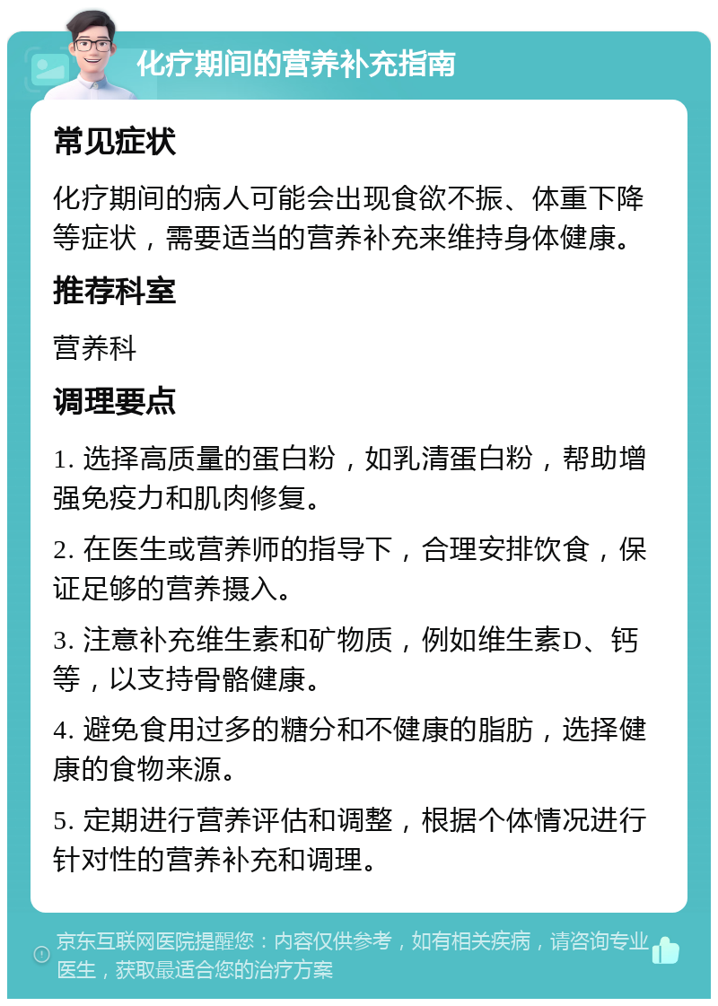 化疗期间的营养补充指南 常见症状 化疗期间的病人可能会出现食欲不振、体重下降等症状，需要适当的营养补充来维持身体健康。 推荐科室 营养科 调理要点 1. 选择高质量的蛋白粉，如乳清蛋白粉，帮助增强免疫力和肌肉修复。 2. 在医生或营养师的指导下，合理安排饮食，保证足够的营养摄入。 3. 注意补充维生素和矿物质，例如维生素D、钙等，以支持骨骼健康。 4. 避免食用过多的糖分和不健康的脂肪，选择健康的食物来源。 5. 定期进行营养评估和调整，根据个体情况进行针对性的营养补充和调理。