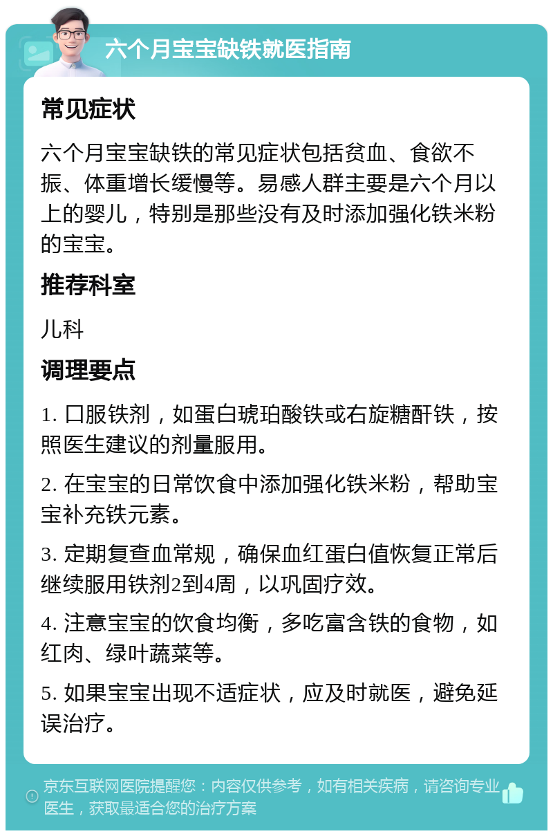 六个月宝宝缺铁就医指南 常见症状 六个月宝宝缺铁的常见症状包括贫血、食欲不振、体重增长缓慢等。易感人群主要是六个月以上的婴儿，特别是那些没有及时添加强化铁米粉的宝宝。 推荐科室 儿科 调理要点 1. 口服铁剂，如蛋白琥珀酸铁或右旋糖酐铁，按照医生建议的剂量服用。 2. 在宝宝的日常饮食中添加强化铁米粉，帮助宝宝补充铁元素。 3. 定期复查血常规，确保血红蛋白值恢复正常后继续服用铁剂2到4周，以巩固疗效。 4. 注意宝宝的饮食均衡，多吃富含铁的食物，如红肉、绿叶蔬菜等。 5. 如果宝宝出现不适症状，应及时就医，避免延误治疗。