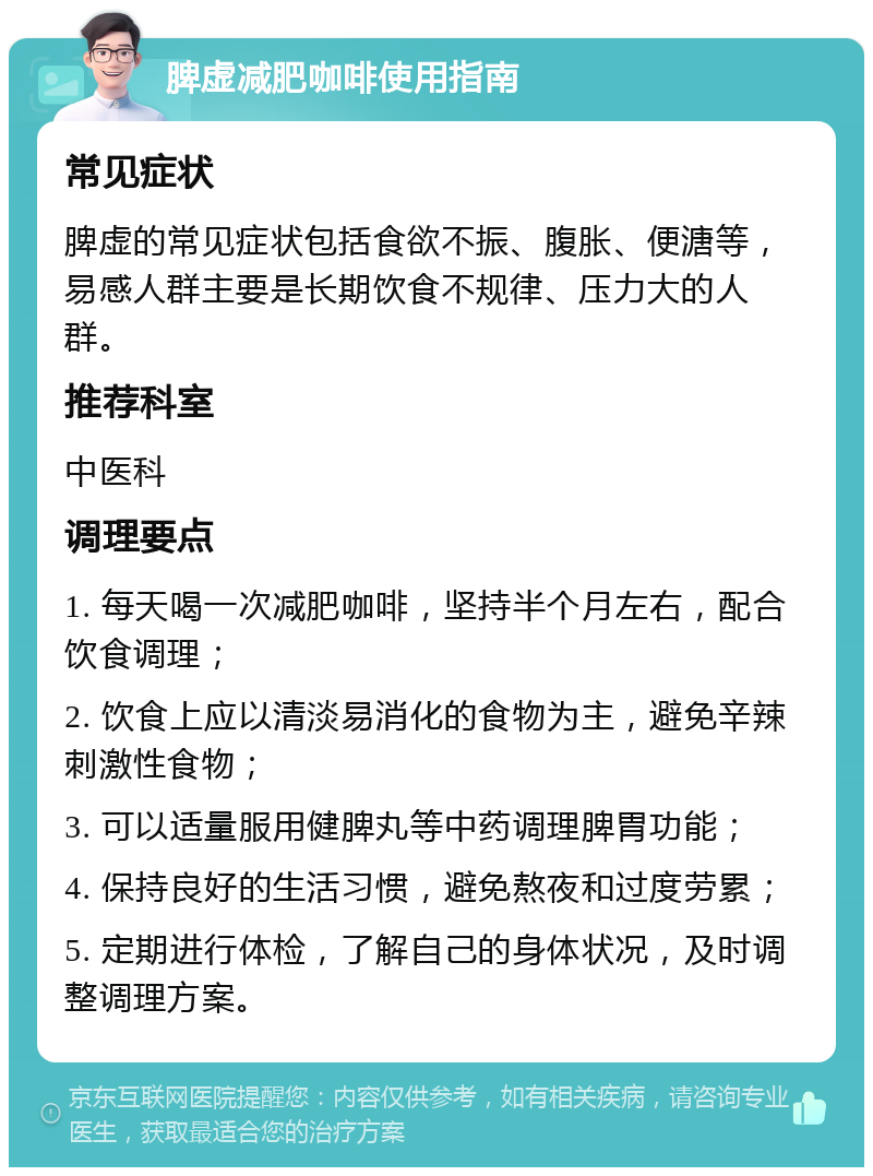 脾虚减肥咖啡使用指南 常见症状 脾虚的常见症状包括食欲不振、腹胀、便溏等，易感人群主要是长期饮食不规律、压力大的人群。 推荐科室 中医科 调理要点 1. 每天喝一次减肥咖啡，坚持半个月左右，配合饮食调理； 2. 饮食上应以清淡易消化的食物为主，避免辛辣刺激性食物； 3. 可以适量服用健脾丸等中药调理脾胃功能； 4. 保持良好的生活习惯，避免熬夜和过度劳累； 5. 定期进行体检，了解自己的身体状况，及时调整调理方案。