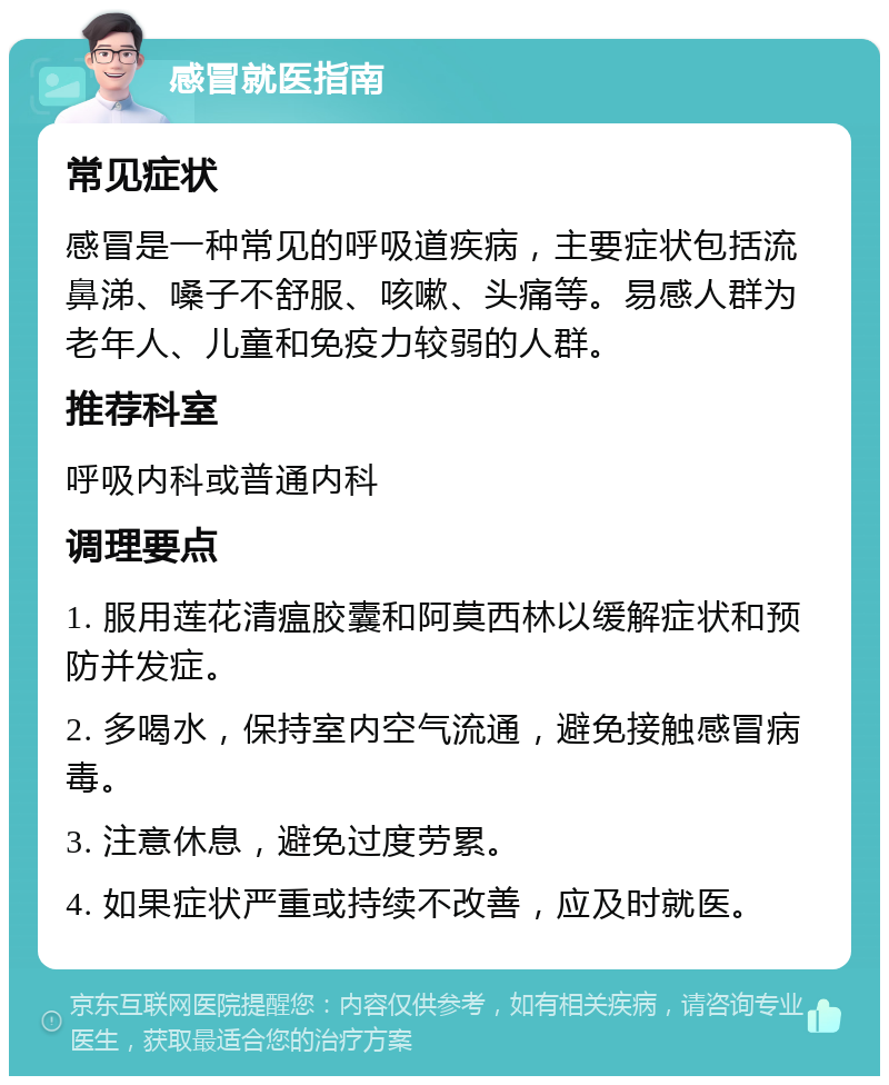 感冒就医指南 常见症状 感冒是一种常见的呼吸道疾病，主要症状包括流鼻涕、嗓子不舒服、咳嗽、头痛等。易感人群为老年人、儿童和免疫力较弱的人群。 推荐科室 呼吸内科或普通内科 调理要点 1. 服用莲花清瘟胶囊和阿莫西林以缓解症状和预防并发症。 2. 多喝水，保持室内空气流通，避免接触感冒病毒。 3. 注意休息，避免过度劳累。 4. 如果症状严重或持续不改善，应及时就医。