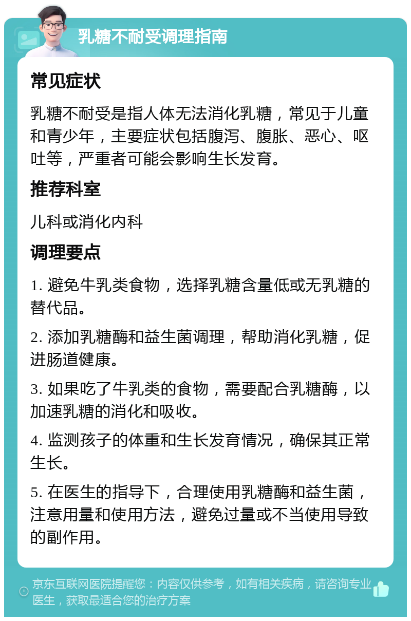 乳糖不耐受调理指南 常见症状 乳糖不耐受是指人体无法消化乳糖，常见于儿童和青少年，主要症状包括腹泻、腹胀、恶心、呕吐等，严重者可能会影响生长发育。 推荐科室 儿科或消化内科 调理要点 1. 避免牛乳类食物，选择乳糖含量低或无乳糖的替代品。 2. 添加乳糖酶和益生菌调理，帮助消化乳糖，促进肠道健康。 3. 如果吃了牛乳类的食物，需要配合乳糖酶，以加速乳糖的消化和吸收。 4. 监测孩子的体重和生长发育情况，确保其正常生长。 5. 在医生的指导下，合理使用乳糖酶和益生菌，注意用量和使用方法，避免过量或不当使用导致的副作用。