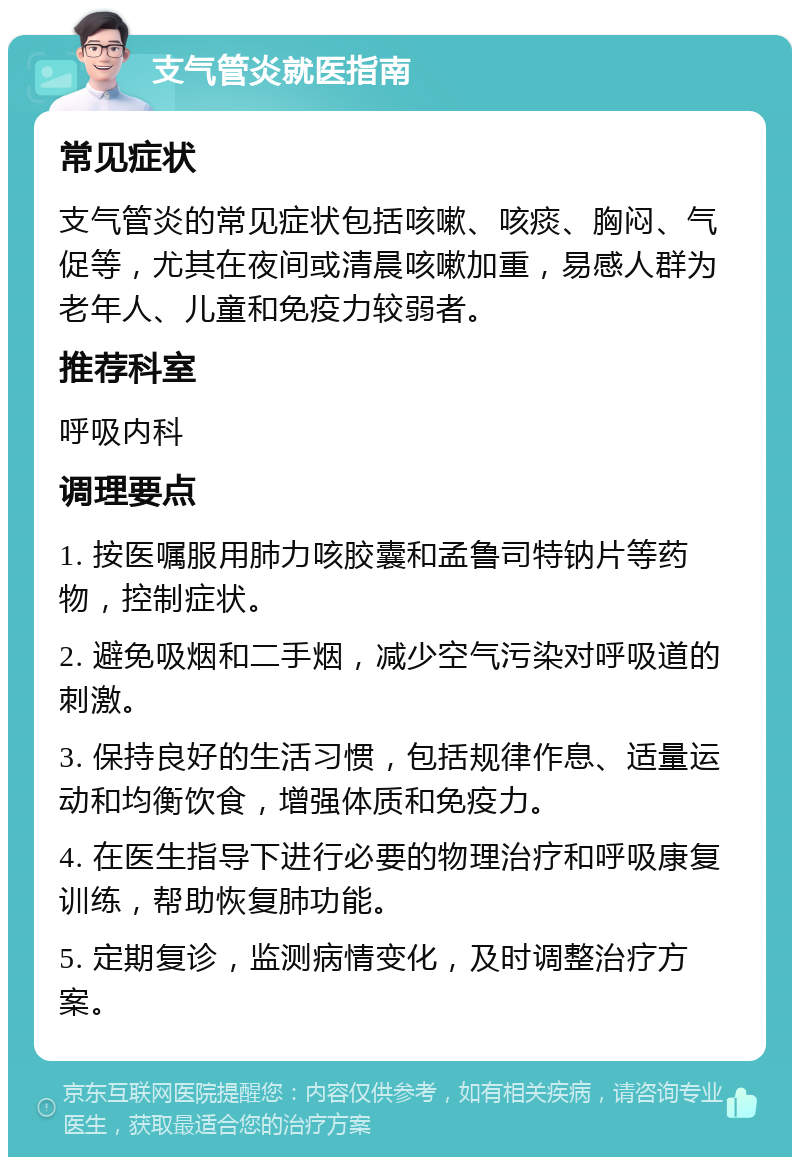 支气管炎就医指南 常见症状 支气管炎的常见症状包括咳嗽、咳痰、胸闷、气促等，尤其在夜间或清晨咳嗽加重，易感人群为老年人、儿童和免疫力较弱者。 推荐科室 呼吸内科 调理要点 1. 按医嘱服用肺力咳胶囊和孟鲁司特钠片等药物，控制症状。 2. 避免吸烟和二手烟，减少空气污染对呼吸道的刺激。 3. 保持良好的生活习惯，包括规律作息、适量运动和均衡饮食，增强体质和免疫力。 4. 在医生指导下进行必要的物理治疗和呼吸康复训练，帮助恢复肺功能。 5. 定期复诊，监测病情变化，及时调整治疗方案。