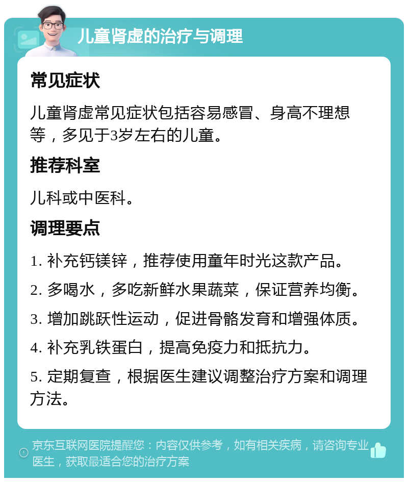 儿童肾虚的治疗与调理 常见症状 儿童肾虚常见症状包括容易感冒、身高不理想等，多见于3岁左右的儿童。 推荐科室 儿科或中医科。 调理要点 1. 补充钙镁锌，推荐使用童年时光这款产品。 2. 多喝水，多吃新鲜水果蔬菜，保证营养均衡。 3. 增加跳跃性运动，促进骨骼发育和增强体质。 4. 补充乳铁蛋白，提高免疫力和抵抗力。 5. 定期复查，根据医生建议调整治疗方案和调理方法。