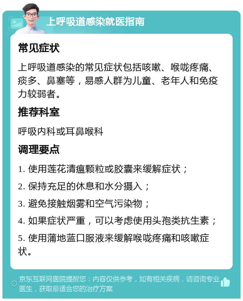 上呼吸道感染就医指南 常见症状 上呼吸道感染的常见症状包括咳嗽、喉咙疼痛、痰多、鼻塞等，易感人群为儿童、老年人和免疫力较弱者。 推荐科室 呼吸内科或耳鼻喉科 调理要点 1. 使用莲花清瘟颗粒或胶囊来缓解症状； 2. 保持充足的休息和水分摄入； 3. 避免接触烟雾和空气污染物； 4. 如果症状严重，可以考虑使用头孢类抗生素； 5. 使用蒲地蓝口服液来缓解喉咙疼痛和咳嗽症状。