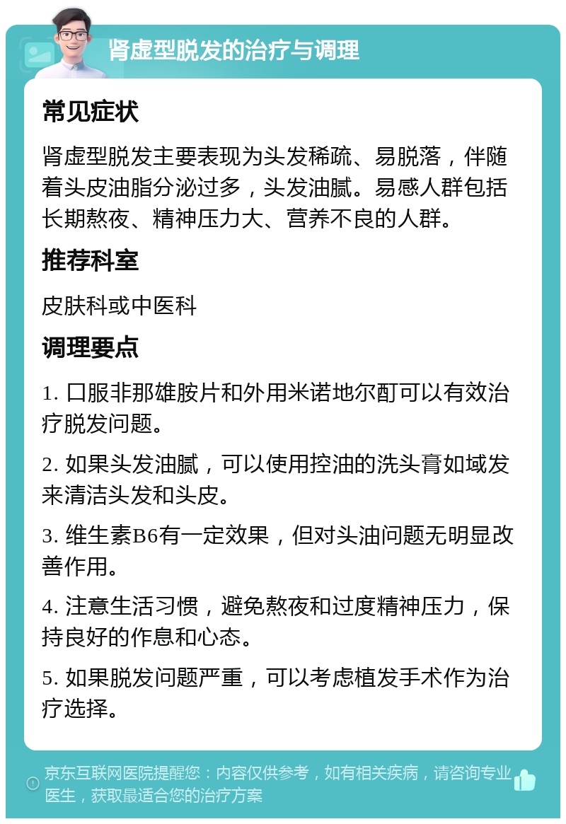 肾虚型脱发的治疗与调理 常见症状 肾虚型脱发主要表现为头发稀疏、易脱落，伴随着头皮油脂分泌过多，头发油腻。易感人群包括长期熬夜、精神压力大、营养不良的人群。 推荐科室 皮肤科或中医科 调理要点 1. 口服非那雄胺片和外用米诺地尔酊可以有效治疗脱发问题。 2. 如果头发油腻，可以使用控油的洗头膏如域发来清洁头发和头皮。 3. 维生素B6有一定效果，但对头油问题无明显改善作用。 4. 注意生活习惯，避免熬夜和过度精神压力，保持良好的作息和心态。 5. 如果脱发问题严重，可以考虑植发手术作为治疗选择。