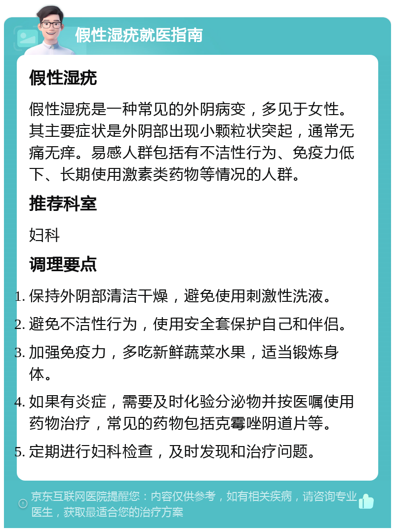 假性湿疣就医指南 假性湿疣 假性湿疣是一种常见的外阴病变，多见于女性。其主要症状是外阴部出现小颗粒状突起，通常无痛无痒。易感人群包括有不洁性行为、免疫力低下、长期使用激素类药物等情况的人群。 推荐科室 妇科 调理要点 保持外阴部清洁干燥，避免使用刺激性洗液。 避免不洁性行为，使用安全套保护自己和伴侣。 加强免疫力，多吃新鲜蔬菜水果，适当锻炼身体。 如果有炎症，需要及时化验分泌物并按医嘱使用药物治疗，常见的药物包括克霉唑阴道片等。 定期进行妇科检查，及时发现和治疗问题。