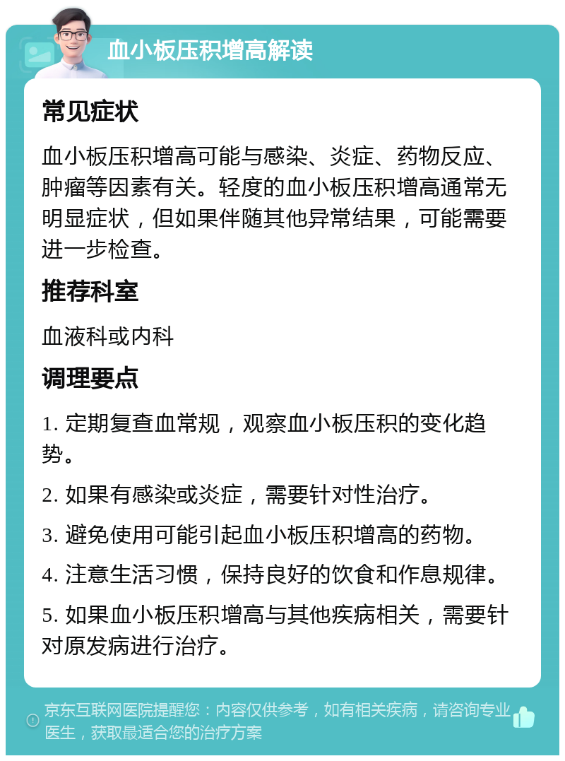 血小板压积增高解读 常见症状 血小板压积增高可能与感染、炎症、药物反应、肿瘤等因素有关。轻度的血小板压积增高通常无明显症状，但如果伴随其他异常结果，可能需要进一步检查。 推荐科室 血液科或内科 调理要点 1. 定期复查血常规，观察血小板压积的变化趋势。 2. 如果有感染或炎症，需要针对性治疗。 3. 避免使用可能引起血小板压积增高的药物。 4. 注意生活习惯，保持良好的饮食和作息规律。 5. 如果血小板压积增高与其他疾病相关，需要针对原发病进行治疗。