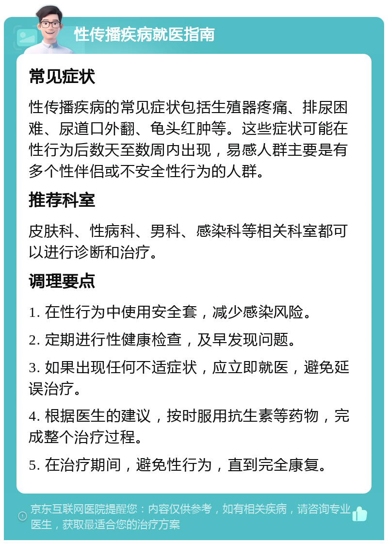 性传播疾病就医指南 常见症状 性传播疾病的常见症状包括生殖器疼痛、排尿困难、尿道口外翻、龟头红肿等。这些症状可能在性行为后数天至数周内出现，易感人群主要是有多个性伴侣或不安全性行为的人群。 推荐科室 皮肤科、性病科、男科、感染科等相关科室都可以进行诊断和治疗。 调理要点 1. 在性行为中使用安全套，减少感染风险。 2. 定期进行性健康检查，及早发现问题。 3. 如果出现任何不适症状，应立即就医，避免延误治疗。 4. 根据医生的建议，按时服用抗生素等药物，完成整个治疗过程。 5. 在治疗期间，避免性行为，直到完全康复。