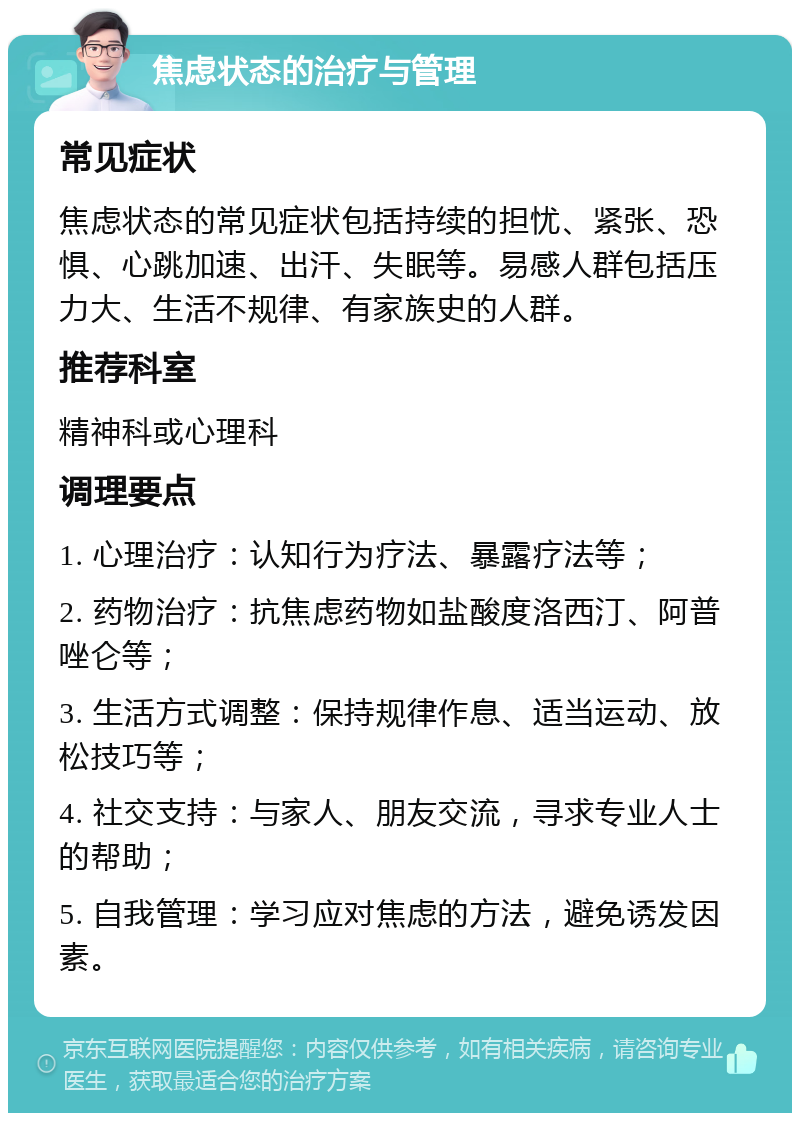 焦虑状态的治疗与管理 常见症状 焦虑状态的常见症状包括持续的担忧、紧张、恐惧、心跳加速、出汗、失眠等。易感人群包括压力大、生活不规律、有家族史的人群。 推荐科室 精神科或心理科 调理要点 1. 心理治疗：认知行为疗法、暴露疗法等； 2. 药物治疗：抗焦虑药物如盐酸度洛西汀、阿普唑仑等； 3. 生活方式调整：保持规律作息、适当运动、放松技巧等； 4. 社交支持：与家人、朋友交流，寻求专业人士的帮助； 5. 自我管理：学习应对焦虑的方法，避免诱发因素。