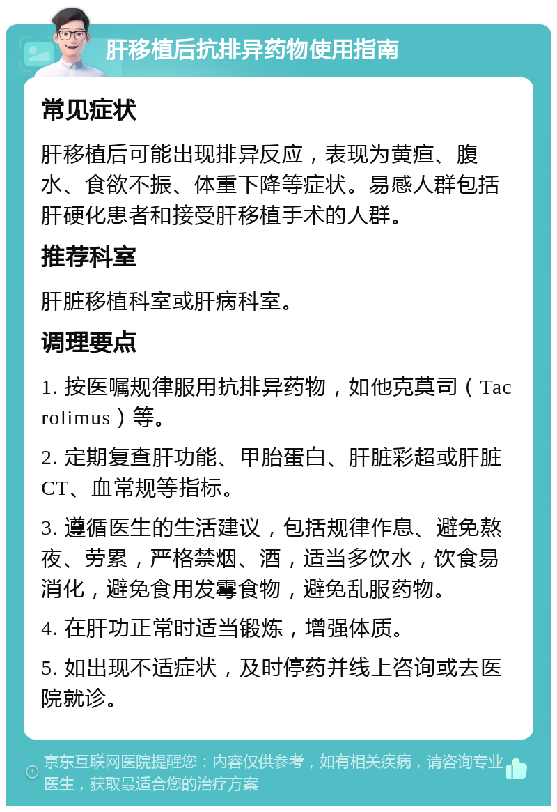 肝移植后抗排异药物使用指南 常见症状 肝移植后可能出现排异反应，表现为黄疸、腹水、食欲不振、体重下降等症状。易感人群包括肝硬化患者和接受肝移植手术的人群。 推荐科室 肝脏移植科室或肝病科室。 调理要点 1. 按医嘱规律服用抗排异药物，如他克莫司（Tacrolimus）等。 2. 定期复查肝功能、甲胎蛋白、肝脏彩超或肝脏CT、血常规等指标。 3. 遵循医生的生活建议，包括规律作息、避免熬夜、劳累，严格禁烟、酒，适当多饮水，饮食易消化，避免食用发霉食物，避免乱服药物。 4. 在肝功正常时适当锻炼，增强体质。 5. 如出现不适症状，及时停药并线上咨询或去医院就诊。