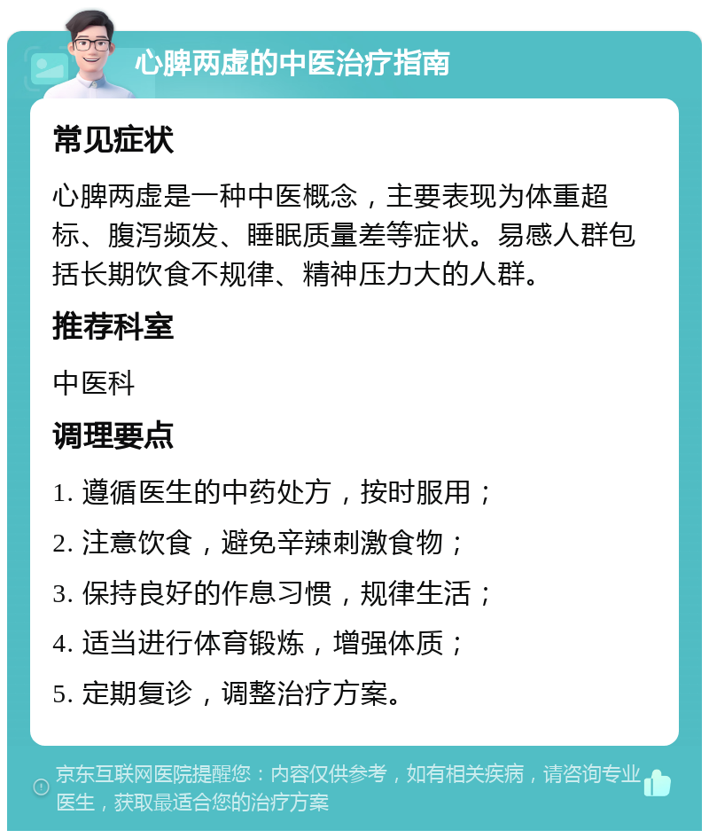 心脾两虚的中医治疗指南 常见症状 心脾两虚是一种中医概念，主要表现为体重超标、腹泻频发、睡眠质量差等症状。易感人群包括长期饮食不规律、精神压力大的人群。 推荐科室 中医科 调理要点 1. 遵循医生的中药处方，按时服用； 2. 注意饮食，避免辛辣刺激食物； 3. 保持良好的作息习惯，规律生活； 4. 适当进行体育锻炼，增强体质； 5. 定期复诊，调整治疗方案。