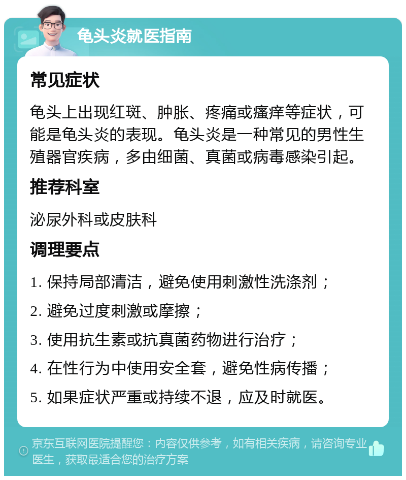 龟头炎就医指南 常见症状 龟头上出现红斑、肿胀、疼痛或瘙痒等症状，可能是龟头炎的表现。龟头炎是一种常见的男性生殖器官疾病，多由细菌、真菌或病毒感染引起。 推荐科室 泌尿外科或皮肤科 调理要点 1. 保持局部清洁，避免使用刺激性洗涤剂； 2. 避免过度刺激或摩擦； 3. 使用抗生素或抗真菌药物进行治疗； 4. 在性行为中使用安全套，避免性病传播； 5. 如果症状严重或持续不退，应及时就医。