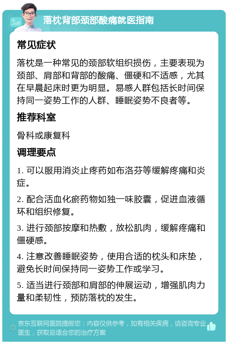 落枕背部颈部酸痛就医指南 常见症状 落枕是一种常见的颈部软组织损伤，主要表现为颈部、肩部和背部的酸痛、僵硬和不适感，尤其在早晨起床时更为明显。易感人群包括长时间保持同一姿势工作的人群、睡眠姿势不良者等。 推荐科室 骨科或康复科 调理要点 1. 可以服用消炎止疼药如布洛芬等缓解疼痛和炎症。 2. 配合活血化瘀药物如独一味胶囊，促进血液循环和组织修复。 3. 进行颈部按摩和热敷，放松肌肉，缓解疼痛和僵硬感。 4. 注意改善睡眠姿势，使用合适的枕头和床垫，避免长时间保持同一姿势工作或学习。 5. 适当进行颈部和肩部的伸展运动，增强肌肉力量和柔韧性，预防落枕的发生。