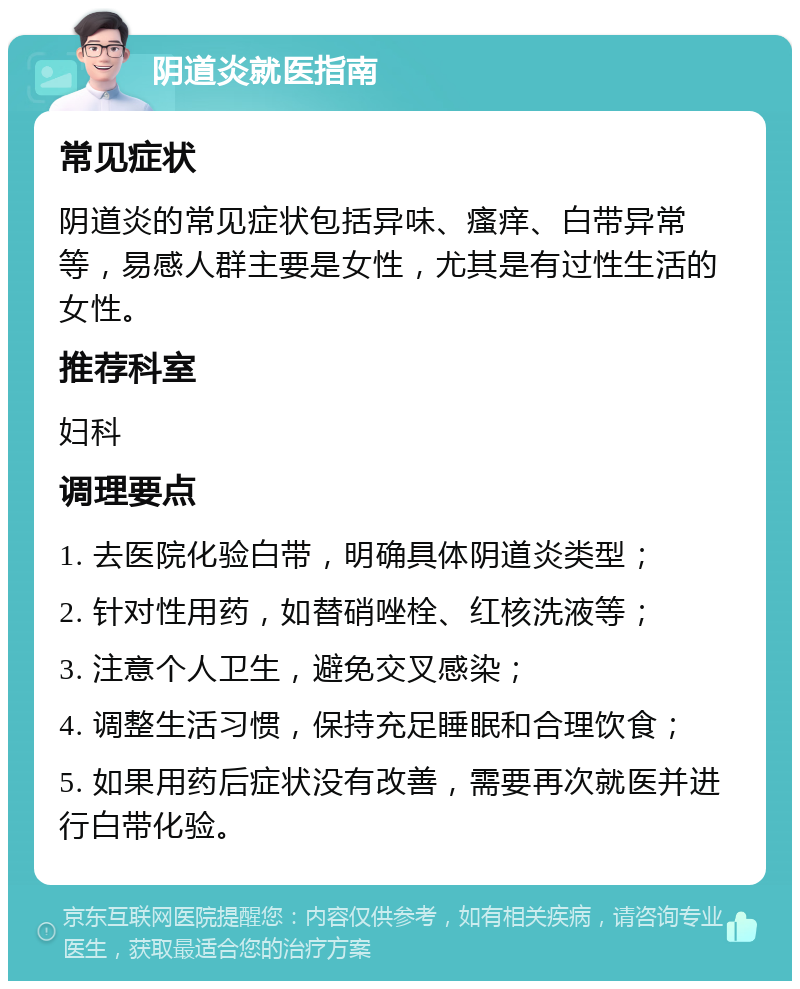 阴道炎就医指南 常见症状 阴道炎的常见症状包括异味、瘙痒、白带异常等，易感人群主要是女性，尤其是有过性生活的女性。 推荐科室 妇科 调理要点 1. 去医院化验白带，明确具体阴道炎类型； 2. 针对性用药，如替硝唑栓、红核洗液等； 3. 注意个人卫生，避免交叉感染； 4. 调整生活习惯，保持充足睡眠和合理饮食； 5. 如果用药后症状没有改善，需要再次就医并进行白带化验。