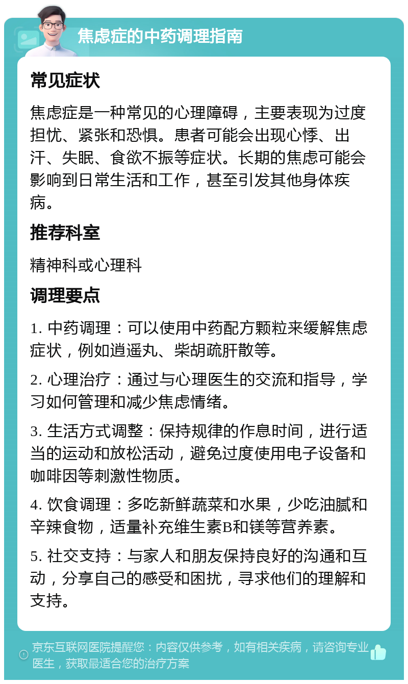 焦虑症的中药调理指南 常见症状 焦虑症是一种常见的心理障碍，主要表现为过度担忧、紧张和恐惧。患者可能会出现心悸、出汗、失眠、食欲不振等症状。长期的焦虑可能会影响到日常生活和工作，甚至引发其他身体疾病。 推荐科室 精神科或心理科 调理要点 1. 中药调理：可以使用中药配方颗粒来缓解焦虑症状，例如逍遥丸、柴胡疏肝散等。 2. 心理治疗：通过与心理医生的交流和指导，学习如何管理和减少焦虑情绪。 3. 生活方式调整：保持规律的作息时间，进行适当的运动和放松活动，避免过度使用电子设备和咖啡因等刺激性物质。 4. 饮食调理：多吃新鲜蔬菜和水果，少吃油腻和辛辣食物，适量补充维生素B和镁等营养素。 5. 社交支持：与家人和朋友保持良好的沟通和互动，分享自己的感受和困扰，寻求他们的理解和支持。