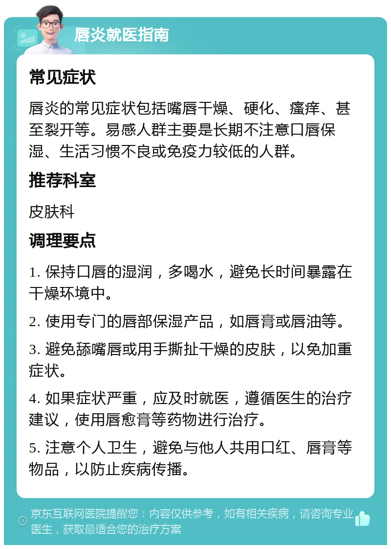 唇炎就医指南 常见症状 唇炎的常见症状包括嘴唇干燥、硬化、瘙痒、甚至裂开等。易感人群主要是长期不注意口唇保湿、生活习惯不良或免疫力较低的人群。 推荐科室 皮肤科 调理要点 1. 保持口唇的湿润，多喝水，避免长时间暴露在干燥环境中。 2. 使用专门的唇部保湿产品，如唇膏或唇油等。 3. 避免舔嘴唇或用手撕扯干燥的皮肤，以免加重症状。 4. 如果症状严重，应及时就医，遵循医生的治疗建议，使用唇愈膏等药物进行治疗。 5. 注意个人卫生，避免与他人共用口红、唇膏等物品，以防止疾病传播。