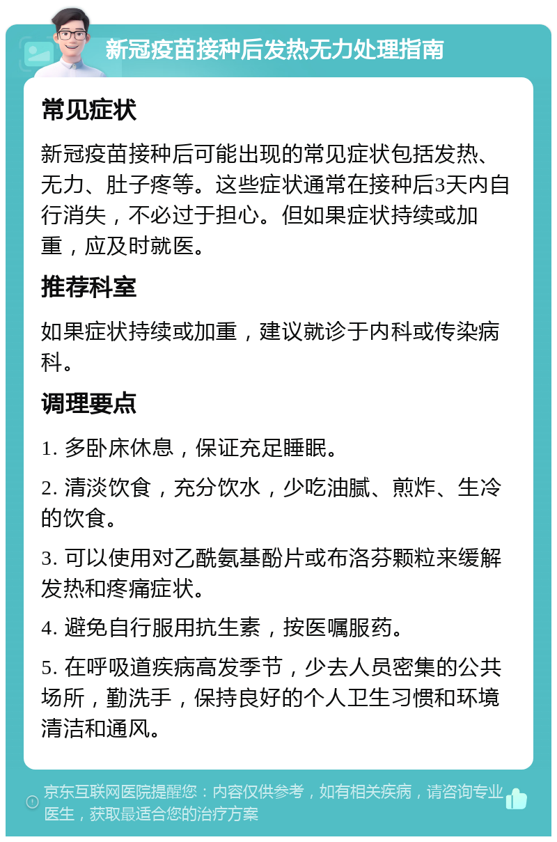 新冠疫苗接种后发热无力处理指南 常见症状 新冠疫苗接种后可能出现的常见症状包括发热、无力、肚子疼等。这些症状通常在接种后3天内自行消失，不必过于担心。但如果症状持续或加重，应及时就医。 推荐科室 如果症状持续或加重，建议就诊于内科或传染病科。 调理要点 1. 多卧床休息，保证充足睡眠。 2. 清淡饮食，充分饮水，少吃油腻、煎炸、生冷的饮食。 3. 可以使用对乙酰氨基酚片或布洛芬颗粒来缓解发热和疼痛症状。 4. 避免自行服用抗生素，按医嘱服药。 5. 在呼吸道疾病高发季节，少去人员密集的公共场所，勤洗手，保持良好的个人卫生习惯和环境清洁和通风。