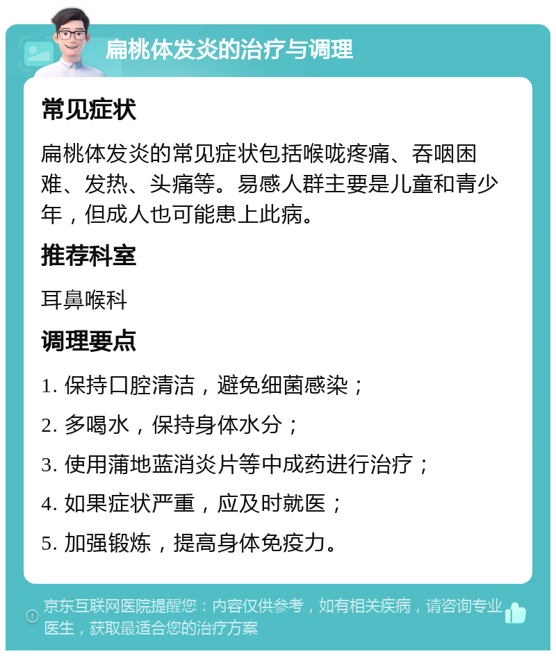 扁桃体发炎的治疗与调理 常见症状 扁桃体发炎的常见症状包括喉咙疼痛、吞咽困难、发热、头痛等。易感人群主要是儿童和青少年，但成人也可能患上此病。 推荐科室 耳鼻喉科 调理要点 1. 保持口腔清洁，避免细菌感染； 2. 多喝水，保持身体水分； 3. 使用蒲地蓝消炎片等中成药进行治疗； 4. 如果症状严重，应及时就医； 5. 加强锻炼，提高身体免疫力。