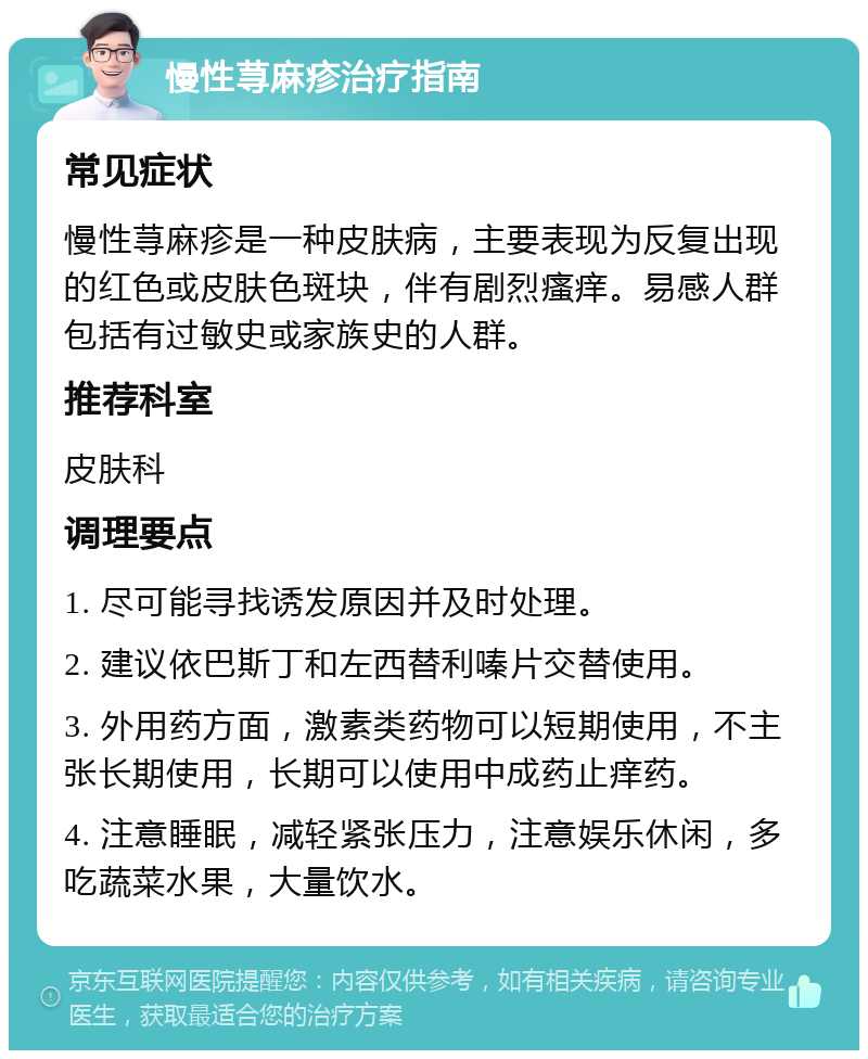 慢性荨麻疹治疗指南 常见症状 慢性荨麻疹是一种皮肤病，主要表现为反复出现的红色或皮肤色斑块，伴有剧烈瘙痒。易感人群包括有过敏史或家族史的人群。 推荐科室 皮肤科 调理要点 1. 尽可能寻找诱发原因并及时处理。 2. 建议依巴斯丁和左西替利嗪片交替使用。 3. 外用药方面，激素类药物可以短期使用，不主张长期使用，长期可以使用中成药止痒药。 4. 注意睡眠，减轻紧张压力，注意娱乐休闲，多吃蔬菜水果，大量饮水。