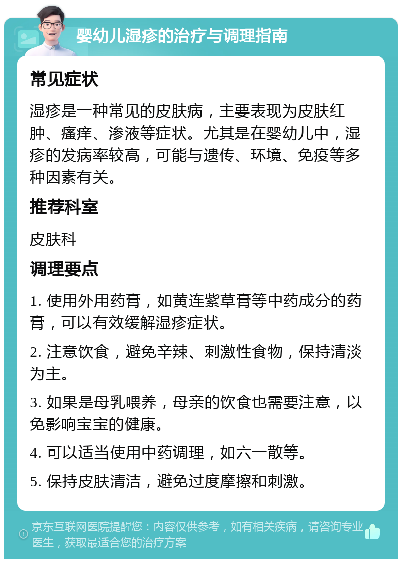 婴幼儿湿疹的治疗与调理指南 常见症状 湿疹是一种常见的皮肤病，主要表现为皮肤红肿、瘙痒、渗液等症状。尤其是在婴幼儿中，湿疹的发病率较高，可能与遗传、环境、免疫等多种因素有关。 推荐科室 皮肤科 调理要点 1. 使用外用药膏，如黄连紫草膏等中药成分的药膏，可以有效缓解湿疹症状。 2. 注意饮食，避免辛辣、刺激性食物，保持清淡为主。 3. 如果是母乳喂养，母亲的饮食也需要注意，以免影响宝宝的健康。 4. 可以适当使用中药调理，如六一散等。 5. 保持皮肤清洁，避免过度摩擦和刺激。