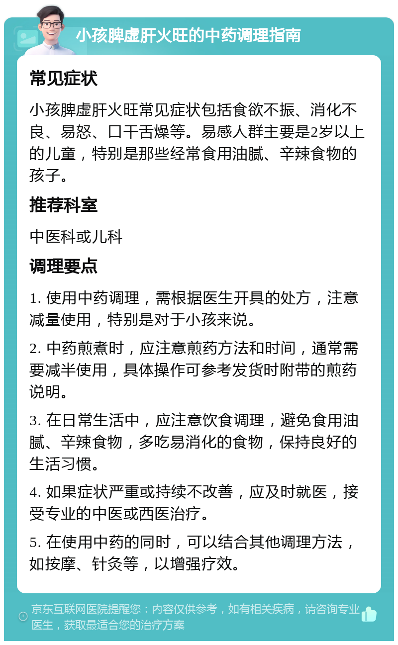 小孩脾虚肝火旺的中药调理指南 常见症状 小孩脾虚肝火旺常见症状包括食欲不振、消化不良、易怒、口干舌燥等。易感人群主要是2岁以上的儿童，特别是那些经常食用油腻、辛辣食物的孩子。 推荐科室 中医科或儿科 调理要点 1. 使用中药调理，需根据医生开具的处方，注意减量使用，特别是对于小孩来说。 2. 中药煎煮时，应注意煎药方法和时间，通常需要减半使用，具体操作可参考发货时附带的煎药说明。 3. 在日常生活中，应注意饮食调理，避免食用油腻、辛辣食物，多吃易消化的食物，保持良好的生活习惯。 4. 如果症状严重或持续不改善，应及时就医，接受专业的中医或西医治疗。 5. 在使用中药的同时，可以结合其他调理方法，如按摩、针灸等，以增强疗效。