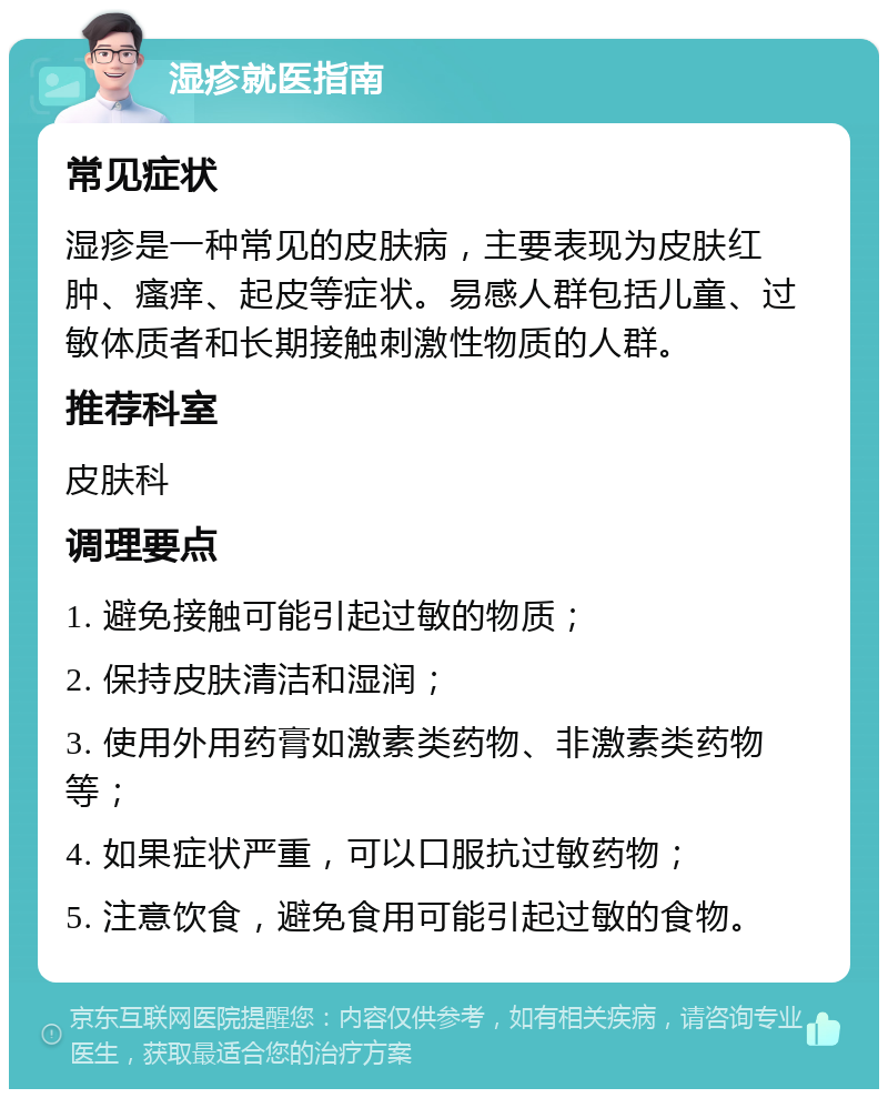 湿疹就医指南 常见症状 湿疹是一种常见的皮肤病，主要表现为皮肤红肿、瘙痒、起皮等症状。易感人群包括儿童、过敏体质者和长期接触刺激性物质的人群。 推荐科室 皮肤科 调理要点 1. 避免接触可能引起过敏的物质； 2. 保持皮肤清洁和湿润； 3. 使用外用药膏如激素类药物、非激素类药物等； 4. 如果症状严重，可以口服抗过敏药物； 5. 注意饮食，避免食用可能引起过敏的食物。